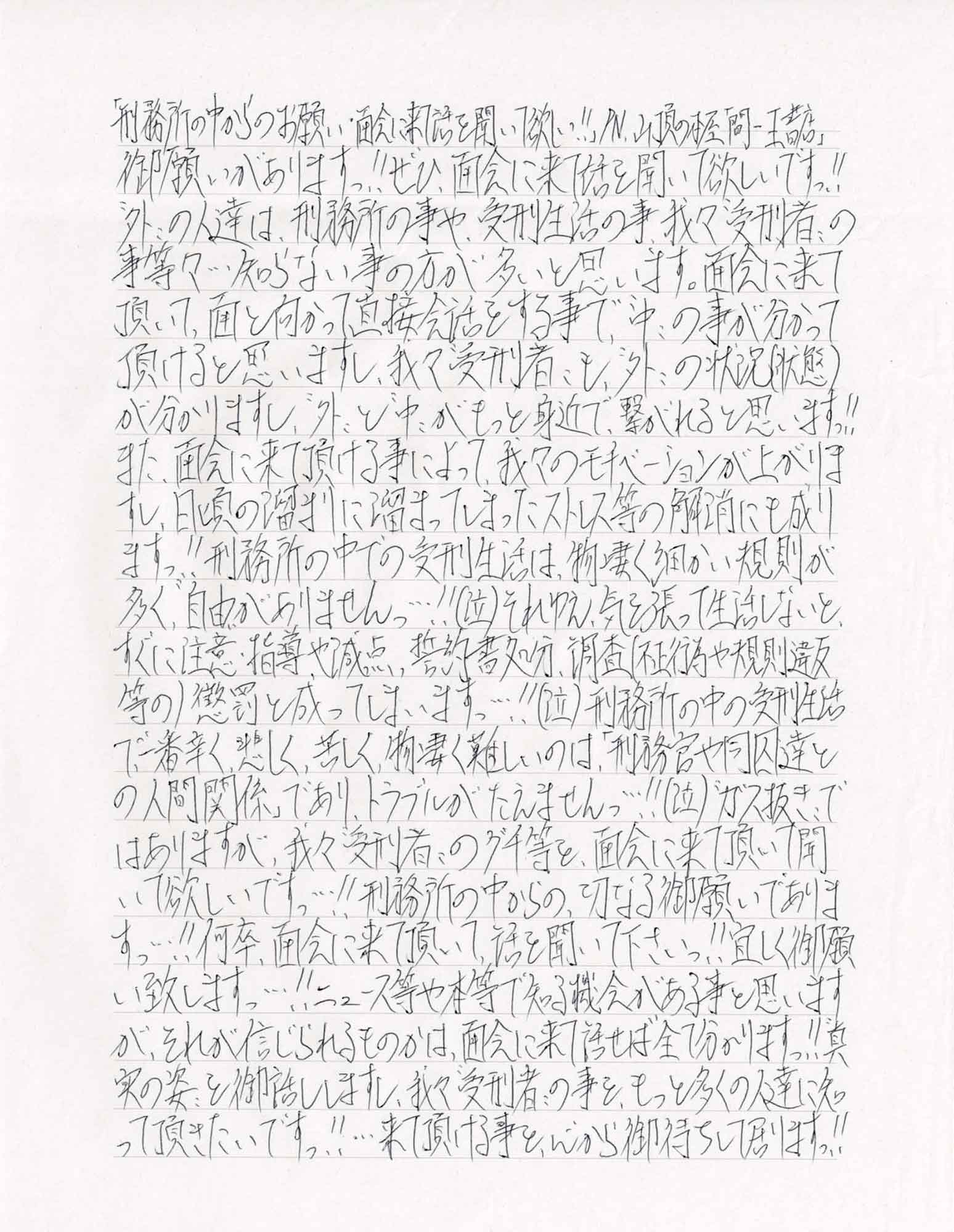御願いがありますっ！！ぜひ、面会に来話を聞いて欲しいですっ！！＂外＂の人達は、刑務所の事や、受刑生活の事、我々＂受刑者＂の事等々・・・知らない事の方が多いと思います。面会に来て頂いて、面と向かって直接会話をする事で、＂中＂の事が分かって頂けると思いますし、我々“受刑者”も、“外”の状況（状態）が分かりますし、＂外＂と＂中＂がもっと身近で、繋がれると思いますっ！！また、面会に来て頂ける事によって、我々のモチベーションが上がりますし、日頃の溜まりに溜まってしまったストレス等の解消にも成りますっ！！刑務所の中での受刑生活は、物凄く細かい規則が多く、＂自由＂がありませんっ・・・！！（泣）それゆえ、気を張って生活しないと、すぐに注意・指導や減点、誓約書処分、調査（不正行為や規則違反等の）懲罰と成ってしまいますっ・・・！！（泣）刑務所の中の受刑生活で一番辛く、悲しく、苦しく、物凄く難しいのは、「刑務官や同囚達との人間関係」であり、トラブルがたえません・・・！！（泣）＂ガス抜き”ではありますが、我々“受刑者＂のグチ等を、面会に来て頂いて聞いて欲しいですっ・・・！！刑務所の中からの切なる御願いでありますっ・・・！！何卒、面会に来て頂いて話を聞いて下さいっ！！宜しく御願い致しますっ・・・！！ニュース等や本等で知る機会がある事と思いますが、それが信じられるものかは、面会に来て話せば全て分かりますっ！！ ＂真実の姿＂を御話ししますし、我々＂受刑者＂の事を、もっと多くの人達に知って頂きたいですっ！！・・・来て頂ける事を心から御待ちして居りますっ！！
