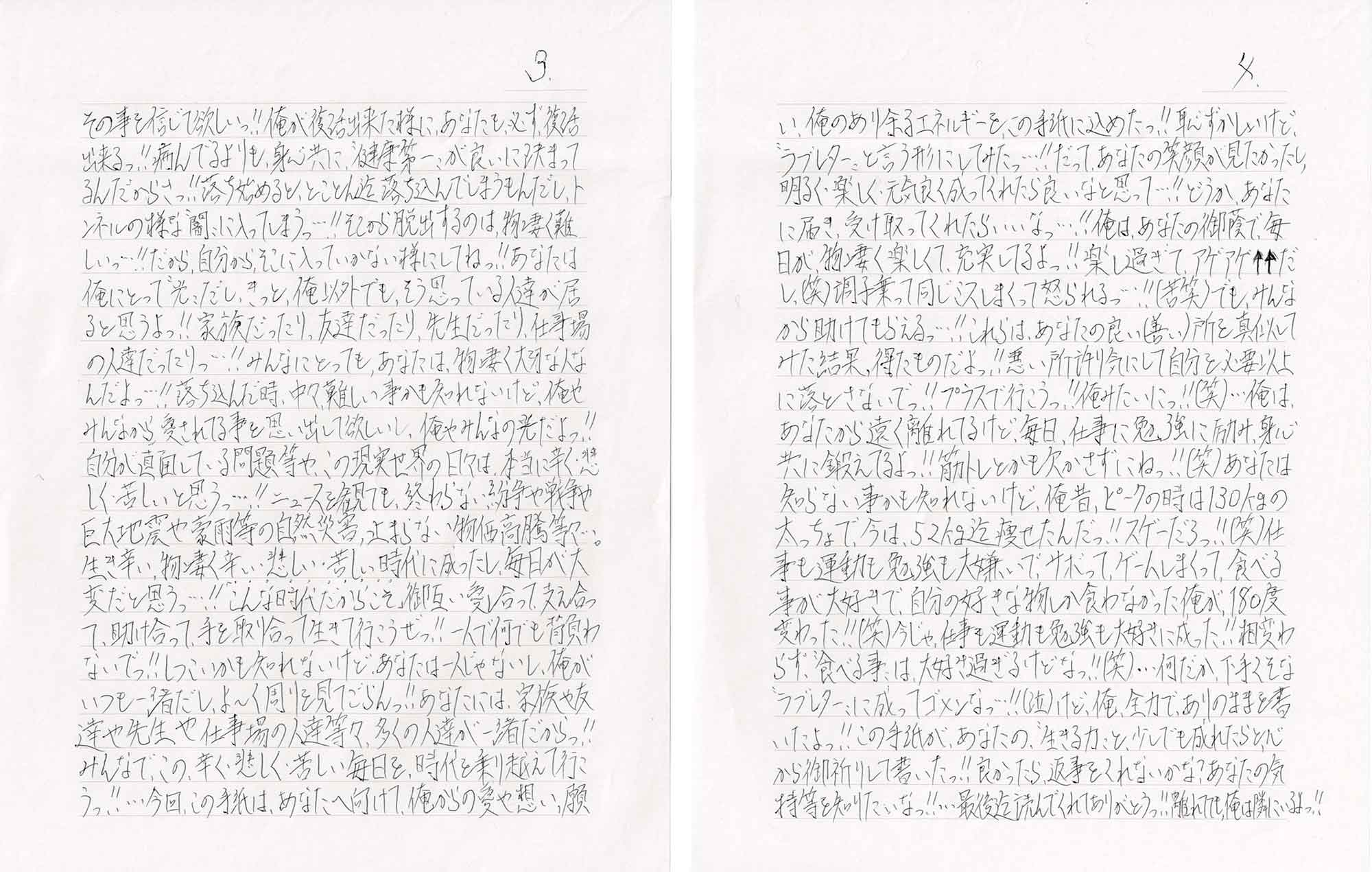 その事を信じて欲しいっ!!俺が復活出来た様に、あなたも、必ず、復活出来るっ!!病んでるよりも、身心共に、“健康第一”が良いに決まってるんだからさっ!!落ち始めると、とことん遊落ち込んでしまうもんだし、トンネルの様な“闇”に入ってしまうっ…!!そこから脱出するのは、物凄く難しいっ…!!だから、自分から、そこに入っていかない様にしてねっ!!あなたは俺にとって“光”だし、きっと、俺以外でも、そう思っている人達が居ると思うよっ!!家族だったり、友達だったり、先生だったり、仕事場の人達だったりっ…!!みんなにとっても、あなたは、物凄く大切な人なんだよっ…!!落ち込んだ時、中々難しい事かも知れないけど、俺やみんなから、愛されてる事を思い出して欲しいし、俺やみんなの光だよっ!!自分が直面している問題等や、この現実世界の日々は、本当に辛く・悲しく・苦しいと思うっ…!!ニュースを観ても、終わらない紛争や戦争や巨大地震や豪雨等の自然災害、止まらない物価高騰等々…。生き辛い、物凄く辛い・悲しい・苦しい時代に成ったし、毎日が大変だと思うっ…!!「こんな時代だからこそ」御互い愛し合って、支え合って、助け合って、手を取り合って生きて行こうぜっ!!一人で何でも背負わないでっ!!しつこいかも知れないけど、あなたは一人じゃないし、俺がいつも一緒だし、よ～く周りを見てごらんっ!!あなたには、家族や友達や先生や仕事場の人達等々、多くの人達が一緒だからっ!!みんなで、この、辛く・悲しく・苦しい毎日を、時代を乗り越えて行こうっ!!…今回、この手紙は、あなたへ向けて、俺からの愛や想い、願い、俺のあり余るエネルギーを、この手紙に込めたっ!!恥ずかしいけど、“ラブレター”と言う形にしてみたっ…!!だって、あなたの笑顔が見たかったし、明るく・楽しく・元気良く成ってくれたら良いなと思って…!!どうか、あなたに届き、受け取ってくれたらいいなっ…!!俺は、あなたの御蔭で、毎日が、物凄く楽しくて、充実してるよっ!!楽し過ぎて、アゲアゲ↑↑だし、（笑）調子乗って同じミスしまくって怒られるっ…!!(苦笑)でも、みんなから助けてもらえるっ…!!これらは、あなたの良い(善い)所を真似してみた結果、得たものだよっ!!悪い所許り気にして自分を必要以上に落とさないでっ!!プラスで行こうっ!!俺みたいにっ!!（笑）…俺は、あなたから遠く離れてるけど、毎日、仕事に勉強に励み、身心共に鍛えてるよっ!!筋トレとかも欠かさずにねっ!!(笑)あなたは知らない事かも知れないけど、俺昔、ピークの時は130kgの太っちょで、今は、52kg迄痩せたんだっ!!スゲーだろっ!!（笑）仕事も運動も勉強も大嫌いで、サボって、ゲームしまくって、食べる事が大好きで、自分の好きな物しか食わなかった俺が180度変わった!!（笑）今じゃ、仕事も運動も勉強も大好きに成った!!相変わらす、“食べる事”は、大好き過ぎるけどなっ!!（笑）…何だか、下手くそな“ラブレター”に成ってゴメンなっ…!!（泣）けど、俺、全力で、ありのままを書いたよっ!!この手紙が、あなたの、“生きる力”と、少しでも成れたらと、心から御祈りして書いたっ!!良かったら返事をくれないかな？あなたの気持等を知りたいなっ!!…最後迄読んでくれてありがとうっ!!離れてても、俺は隣にいるよっ!!