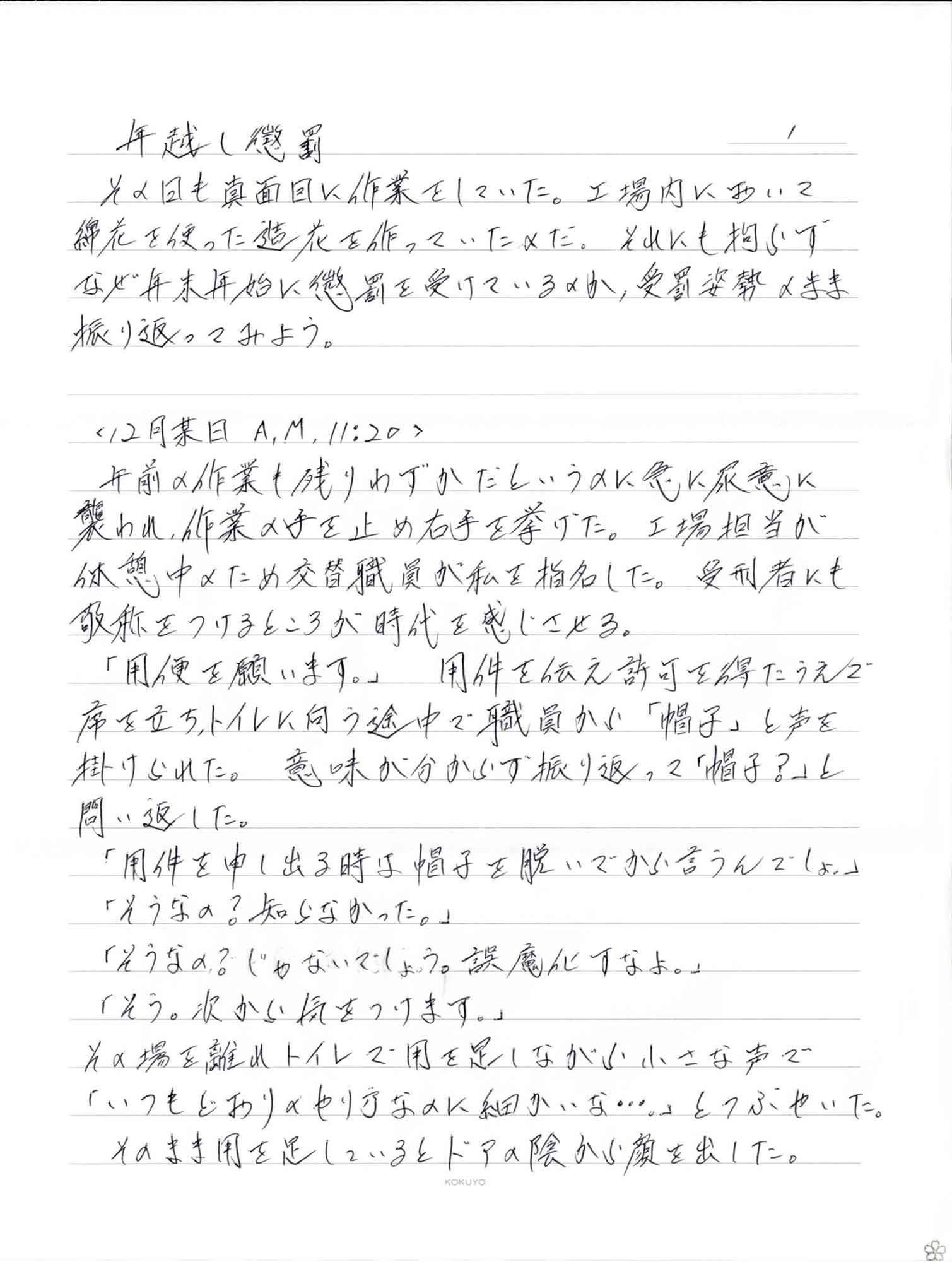 その日も真面目に作業をしていた。工場内において綿花を使った造花を作っていためだ。それにも拘らずなぜ年末年始に懲罰を受けているのか、受罰姿勢のまま振り返ってみよう。 ＜12月末日A,M,11:20＞ 　午前の作業も残りわずかだというのに悪に尿意に襲われ、作業の手を止め右手を挙げた。工場担当が 休憩中のため交替職員が私を指名した。受刑者にも敬称をつけるところが時代を感じさせる。 　「用便を願います。」用件を伝え許可を得たうえで席を立ち、トイレに向う途中で職員から「帽子」と声を掛けられた。意味が分からず振り返って「帽子？」と問い返した。 　「用件を申し出る時は帽子を脱いでから言うんでしょ。」 　「そうなの？知らなかった。」 　「そうなの？じゃないでしょう。誤魔化すなよ。」 　「そう。次から気をつけます。」 その場を離れトイレで用を足しながら小さな声で「いつもどおりのやり方なのに細かいな…。」とつぶやいた。そのまき用を足しているとドアの陰から顔を出した。