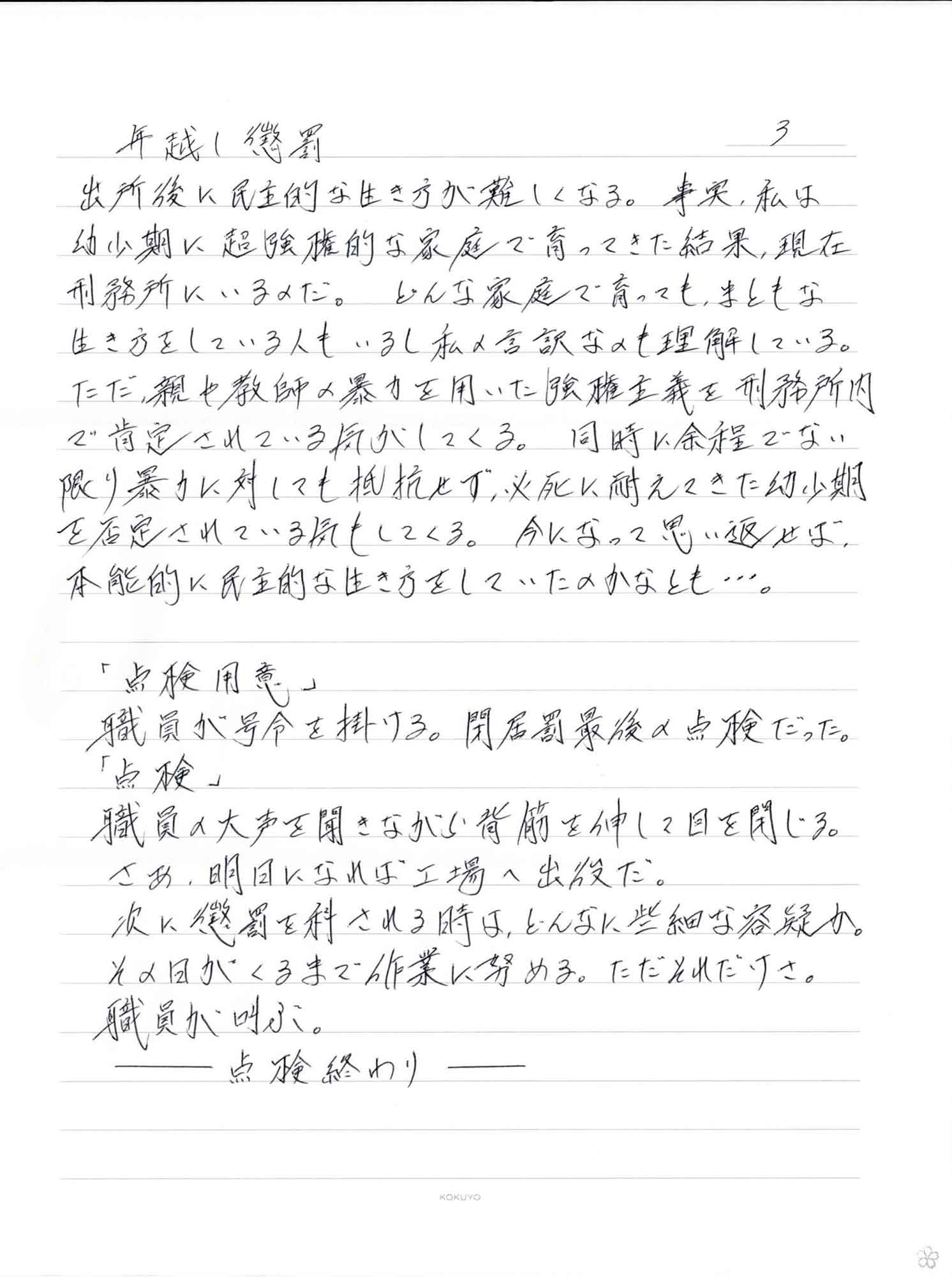 出所後に民主的な生き方が難しくなる。事実、私は幼少期に超強権的な家庭で育ってきた結果、現在刑務所にいるのだ。どんな家庭で育っても、まともな生き方をしている人もいるし私の言訳なのも理解している。ただ、親や教師の暴力を用いた強権主義を刑務所内で肯定されている気がしてくる。同時に余程でない限り暴力に対しても抵抗せず、必死に耐えてきた幼少期を否定されている気もしてくる。今になって思い返せば、本能的に民主的な生き方をしていたのかなとも…。 　「点検用意」 職員が号令を掛ける。閉居罰最後の点検だった。 　「点検」 職員の大声を聞きながら背筋を伸して目を閉じる。 さあ、明日になれば工場へ出役だ。 次に懲罰を科される時は、どんなに些細な容疑か。 その日がくるまで作業に努める。ただそれだけさ。 職員が叫ぶ。 ーー点検終わりーー