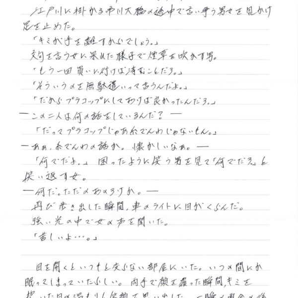 　江戸川に掛かる市川大橋の途中で言い争う男女を見かけ足を止めた。 　「キミが手を離すからでしょう。」 　文句を言う女に呆れた様子で煙草を吹かす男。 　「もう一回買いに行けば済むことだろ。」 　「そういうのを無駄遣いって言うんだよ。」 　「だからプラコップにしておけば良かったんだろ。」 ーこの二人は何の話をしているんだ？－ 　「だってプラコップじゃあ糸でんわじゃないもん。」 ーああ、糸でんわの話か。懐かしいなあ。ー 　「何でだよ。」困ったように笑う男を見て「何でだろ」と 笑い返す女。 一何だ。ただのおのろけか。ー 　再び歩き出した瞬間、車のライトに目がくらんだ。 　強い光の中で女の声を聞いた。 　「苦しいよ…。」 　目を開くといつもと変らない部屋にいた。いつの間にか眠ってしまっていたらしい。両手で顔を覆った瞬間、キミを抱いた日の温もりと笑顔を思い出した。一瞬の再会の後、キミの首の感触に襲われた。うつむくと窓から差し込む