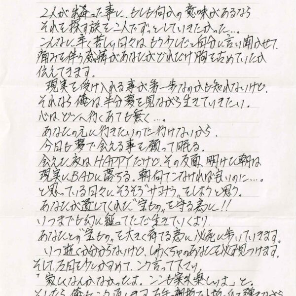 2人が出逢った事に、もしも何かの意味があるならそれを探す旅を二人でずっとしていきたかった…。 　こんなに辛く苦しい日々はもう少しだと自分に言い聞かせて痛みを伴う感情があなたがどれだけ胸を占めていたか伝えてきます。 　現実を受け入れる事が第一歩なのかも知れないけど、それなら俺は半分夢を見ながら生きていきたい。 心は、どこへ行くあても無く…。 　あなたの元に行きたいのに行けないから、 今日も夢で会える事を願って眠る。 会えた夜はHAPPYだけど、その反面、明けて朝は現実にBADに落ちる。朝何てこなければ良いのに…。と思っている日々にそろそろ＂サヨナラ＂をしようと思う。 あなたが遺してくれた＂宝もの＂を守る為に!! いつまでも幻に縋ってただ生きていくより、 あなたとの＂宝もの＂を大きく育てる為に必死に歩いていきます。 　いつ逝くか分からないけど、しわくちゃのあなたを必ず見つけます。そして左目を少しかすめて、こう言って下さい。 「寂しくなんかなかったよ。ここも案外楽しいよ」と。そしたら、俺もこう返します。左手の親指で小物の爪を弾きながら…。 「俺も、もう少し生きていたかったよ」と、