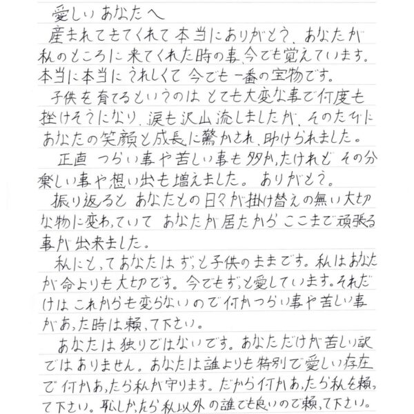 産まれてきてくれて 本当にありがとう。あなたが私のところに 来てくれた時の事、今でも覚えています。本当に本当にうれしくて 今でも一番の宝物です。 　子供を育てるというのは とても大変な事で何度も挫けそうになり、涙も沢山流しましたが、そのたびにあなたの笑顔と成長に驚かされ、助けられました。 　正直 つらい事や苦しい事も多かったけれどその分楽しい事や想い出も増えました。ありがとう。 　振り返ると あなたとの日々が掛け替えのない大切な物に変わっていて あなたが居たからここまで頑張る事が出来ました。 　私にとってあなたはずっと子供のままです。私はあなたが命よりも大切です。今でもずっと愛しています。それだけは これからも変らないので何かつらい事や苦しい事があった時は頼って下さい。 　あなたは独りではないです。あなただけが苦しい訳ではありません。あなたは誰よりも特別で愛しい存在で何かあったら私が守ります。だから何かあったら私を頼って下さい。恥しかったら私以外の誰でも良いので頼って下さい。 　産まれてきてくれてありがとう。大好きだよ。「心」。