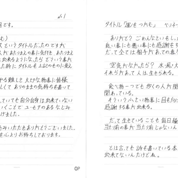 ありがとう ごめんなさいをしっかり相手に伝える。 良い事にも悪い事にも感謝をする。 だって全ては相手があっての事なのだから…。 　空気がなかったら？　水・風・太陽はどうだろう？ それらがあって人は生きられる。 　食べ物一つでも多くの人が関わり、多くの自然が関わっている。 　そういう小さい物事に目を向けると全ての事に感謝する事が出来る。 　だって生きていることも毎日繰り返す日々も当たり前の事が当たり前じゃないんだから。 　とは言っても詩を書いている本人が半分以上出来てないんだけどね。