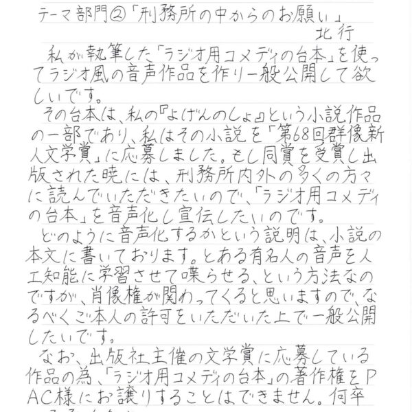 私が執筆した「ラジオ用コメディの台本」を使ってラジオ風の音声作品を作り一般公開して欲しいです。 　その台本は、私の『げんのしょ』という小説作品の一部であり、私はその小説を「第68回群像新人文学賞」に応募しました。もし同賞を受賞し出版された暁には、刑務所内外の多くの方々に読んでいただきたいので、「ラジオ用コメディの台本」を音声化し宣伝したいのです。　 　どのように音声化するかという説明は、小説の本文に書いております。とある有名人の音声を人工知能に学習させて喋らせる、という方法なのですが、肖像権が関わってくると思いますので、なるべくご本人の許可をいただいた上で一般公開したいです。 　なお、出版社主催の文学賞に応募している作品の為、「ラジオ用コメディの台本」の著作権をPAC様にお譲りすることはできません。ご了承ください。