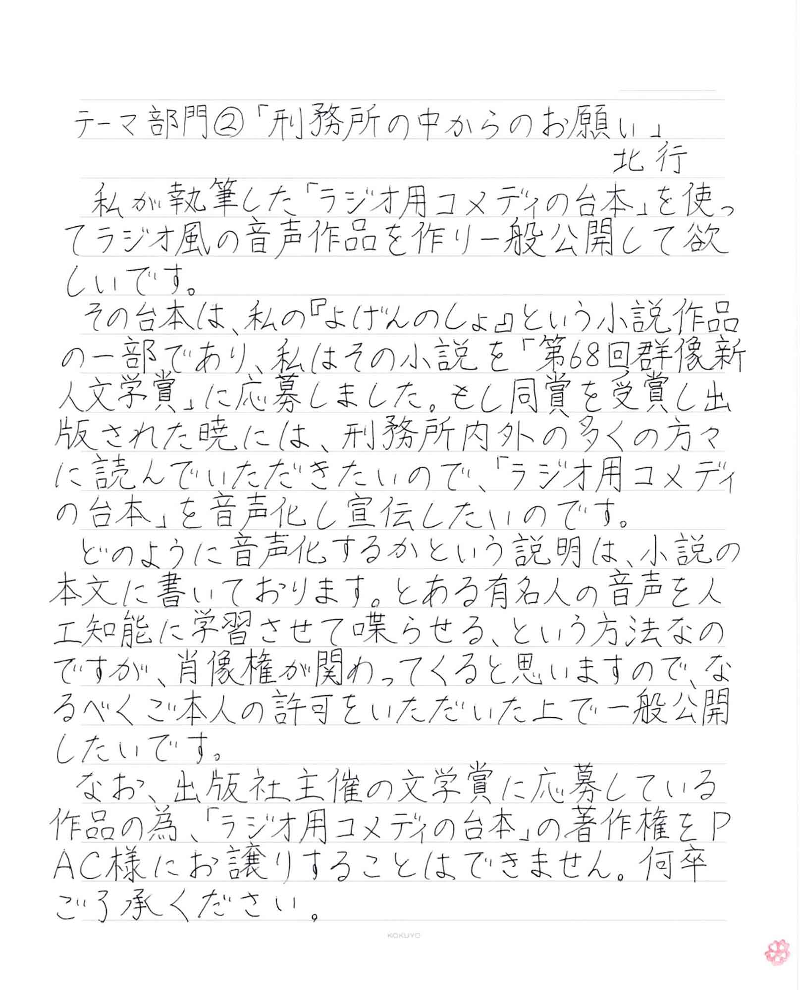 私が執筆した「ラジオ用コメディの台本」を使ってラジオ風の音声作品を作り一般公開して欲しいです。 　その台本は、私の『げんのしょ』という小説作品の一部であり、私はその小説を「第68回群像新人文学賞」に応募しました。もし同賞を受賞し出版された暁には、刑務所内外の多くの方々に読んでいただきたいので、「ラジオ用コメディの台本」を音声化し宣伝したいのです。　 　どのように音声化するかという説明は、小説の本文に書いております。とある有名人の音声を人工知能に学習させて喋らせる、という方法なのですが、肖像権が関わってくると思いますので、なるべくご本人の許可をいただいた上で一般公開したいです。 　なお、出版社主催の文学賞に応募している作品の為、「ラジオ用コメディの台本」の著作権をPAC様にお譲りすることはできません。ご了承ください。