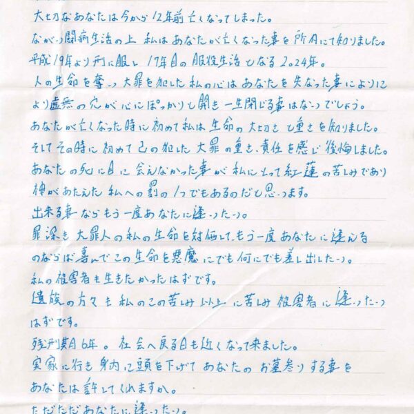 大切なあなたは今から12年前亡くなってしまった。 ながい闘病生活の上私はあなたが亡くなった事を所内にて知りました。平成19年より刑に服し17年目の服役生活となる2024年。 人の生命を奪い大罪を犯した私の心はあなたを失なった事により虚無の穴が心にぽっかりと開き一生閉じる事はないでしょう。 あなたが亡くなった時に初めて私は生命の大切さと重さを知りました。 そしてその時に初めて己の犯した大罪の重さ、責任を感じ後悔しました。あなたの死に目に会えなかった事が私にとって紅蓮の苦しみであり神があたえた私への罰の1つでもあるのだと思います。 出来る事ならもう一度あなたに逢いたい。 罪深き大罪人の私の生命を対価して、もう一度あなたに逢えるのならば喜んでこの生命を悪魔にでも何にでも差し出したい。 私の被害者も生きたかったはずです。 遺族の方々も私のこの苦しみ以上に苦しみ被害者に逢いたい はずです。 残刑期6年。社会へ戻る日も近くなって来ました。 実家に行き身内に頭を下げてあなたのお墓参りする事を あなたは許してくれますか。 ただただあなたに逢いたい。 あなたの笑顔や温もりが恋しいです。 あなたの写真はみつめる内に手垢で、いつしか黄ばみ、