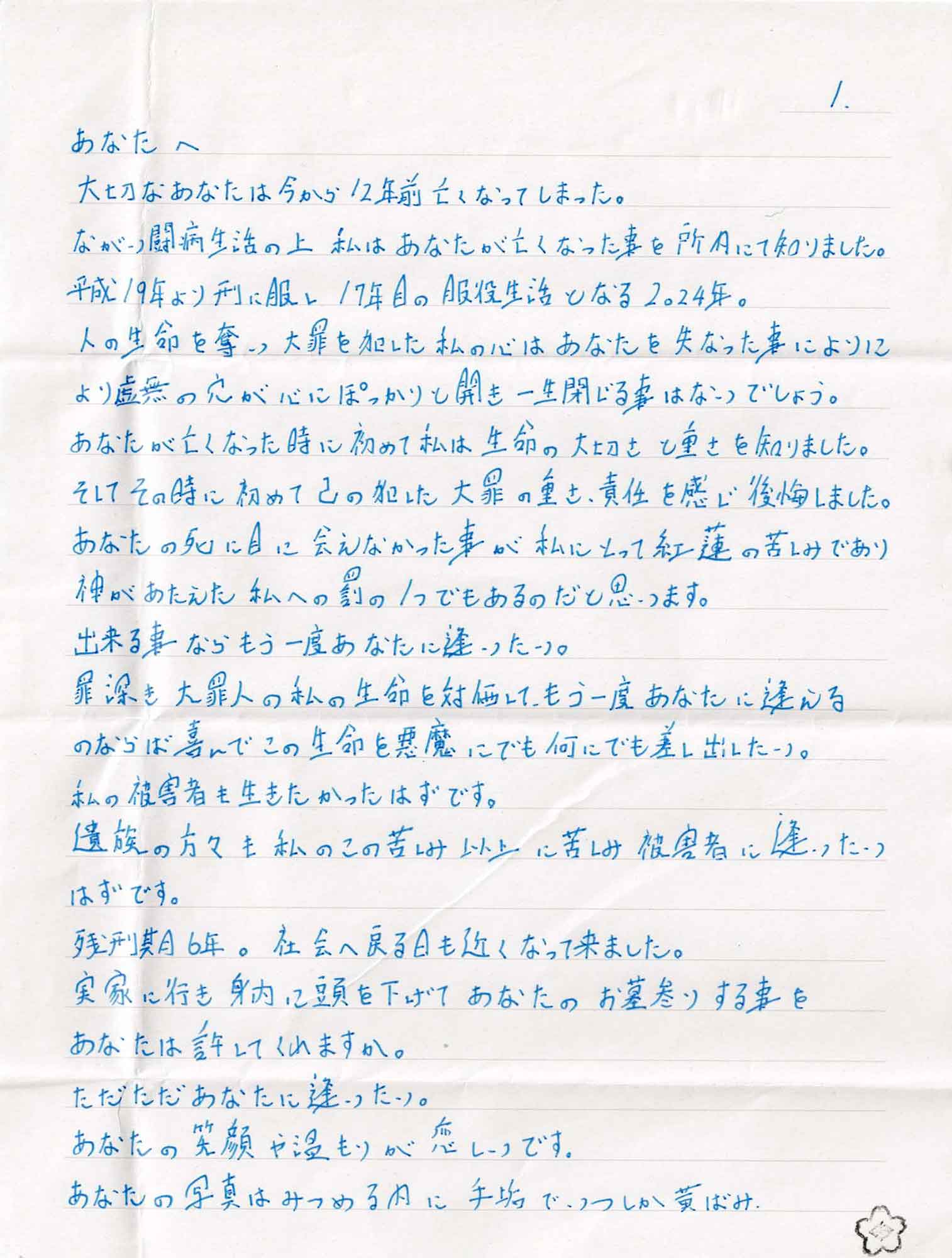 大切なあなたは今から12年前亡くなってしまった。 ながい闘病生活の上私はあなたが亡くなった事を所内にて知りました。平成19年より刑に服し17年目の服役生活となる2024年。 人の生命を奪い大罪を犯した私の心はあなたを失なった事により虚無の穴が心にぽっかりと開き一生閉じる事はないでしょう。 あなたが亡くなった時に初めて私は生命の大切さと重さを知りました。 そしてその時に初めて己の犯した大罪の重さ、責任を感じ後悔しました。あなたの死に目に会えなかった事が私にとって紅蓮の苦しみであり神があたえた私への罰の1つでもあるのだと思います。 出来る事ならもう一度あなたに逢いたい。 罪深き大罪人の私の生命を対価して、もう一度あなたに逢えるのならば喜んでこの生命を悪魔にでも何にでも差し出したい。 私の被害者も生きたかったはずです。 遺族の方々も私のこの苦しみ以上に苦しみ被害者に逢いたい はずです。 残刑期6年。社会へ戻る日も近くなって来ました。 実家に行き身内に頭を下げてあなたのお墓参りする事を あなたは許してくれますか。 ただただあなたに逢いたい。 あなたの笑顔や温もりが恋しいです。 あなたの写真はみつめる内に手垢で、いつしか黄ばみ、