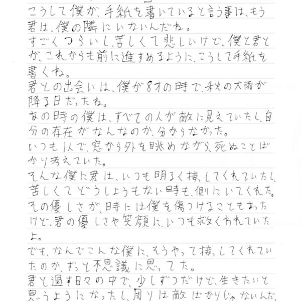 こうして僕が、手紙を書いていると言う事は、もう君は、僕の隣にいないんだね。 すごくつらいし、苦しくて悲しいけど、僕と君とが、これからも前に進すめるように、こうして手紙を書くね。 君との出会いは、僕が8才の時で、秋の大雨が降る日だったね。 あの時の僕は、すべての人が敵に見えていたし、自分の存在がなんなのか、分からなかった。いつも1人で、窓から外を眺めながら、死ぬことばかり考えていた。 そんな僕に君は、いつも明るく接してくれていたし、苦しくてどうしようもない時も、側にいてくれた。 その優しさが、時には僕を傷つけることもあたけど、君の優しさや笑顔に、いつも救くわれていたよ。 でも、なんでこんな僕に、そうやって接してくれていたのか、ずっと不思議に思ってた。 君と過す日々の中で、少しずつだけど、生きたいと思うようになったし、周りは敵ばかりじゃないんだったことに気づくことができた。