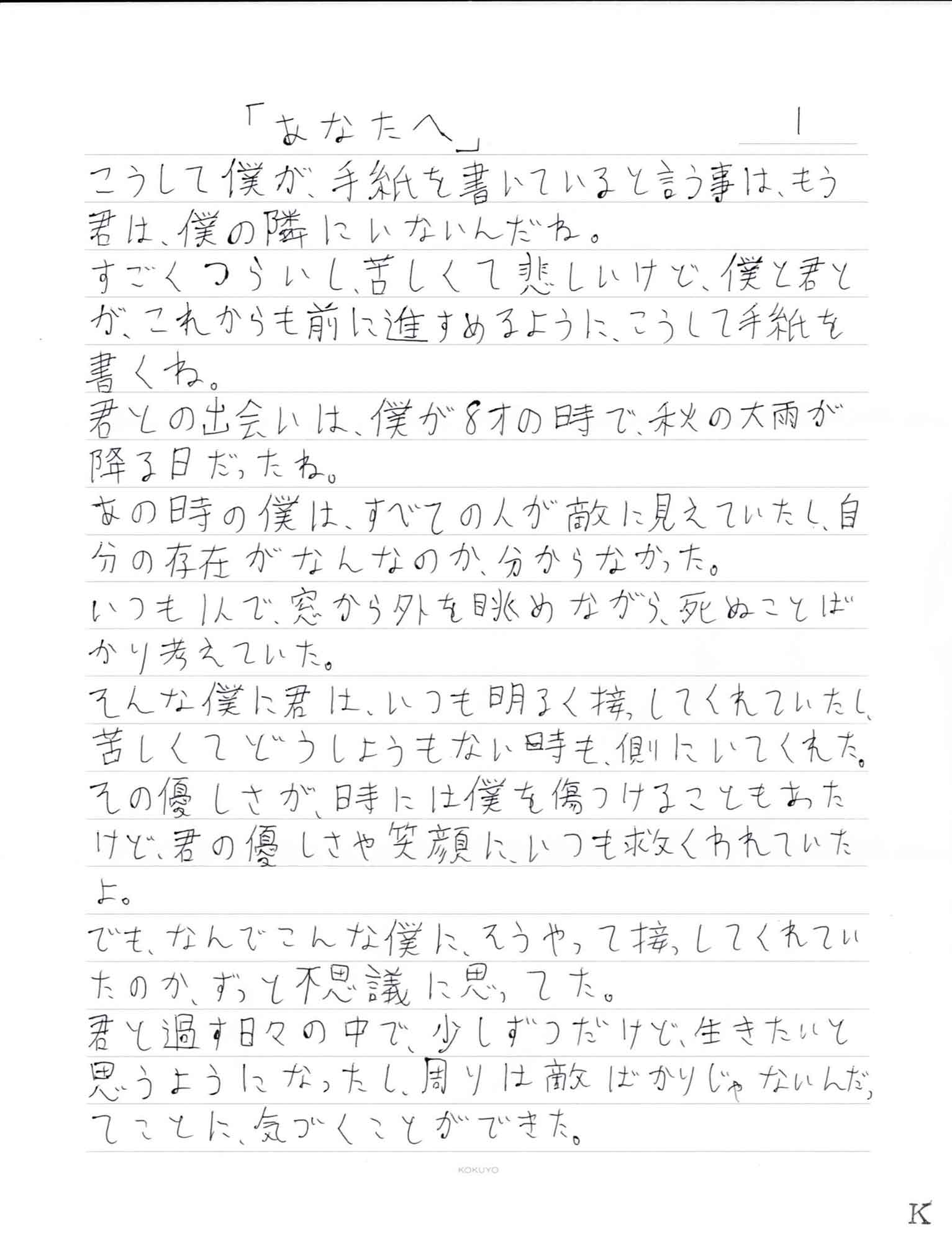 こうして僕が、手紙を書いていると言う事は、もう君は、僕の隣にいないんだね。 すごくつらいし、苦しくて悲しいけど、僕と君とが、これからも前に進すめるように、こうして手紙を書くね。 君との出会いは、僕が8才の時で、秋の大雨が降る日だったね。 あの時の僕は、すべての人が敵に見えていたし、自分の存在がなんなのか、分からなかった。いつも1人で、窓から外を眺めながら、死ぬことばかり考えていた。 そんな僕に君は、いつも明るく接してくれていたし、苦しくてどうしようもない時も、側にいてくれた。 その優しさが、時には僕を傷つけることもあたけど、君の優しさや笑顔に、いつも救くわれていたよ。 でも、なんでこんな僕に、そうやって接してくれていたのか、ずっと不思議に思ってた。 君と過す日々の中で、少しずつだけど、生きたいと思うようになったし、周りは敵ばかりじゃないんだったことに気づくことができた。