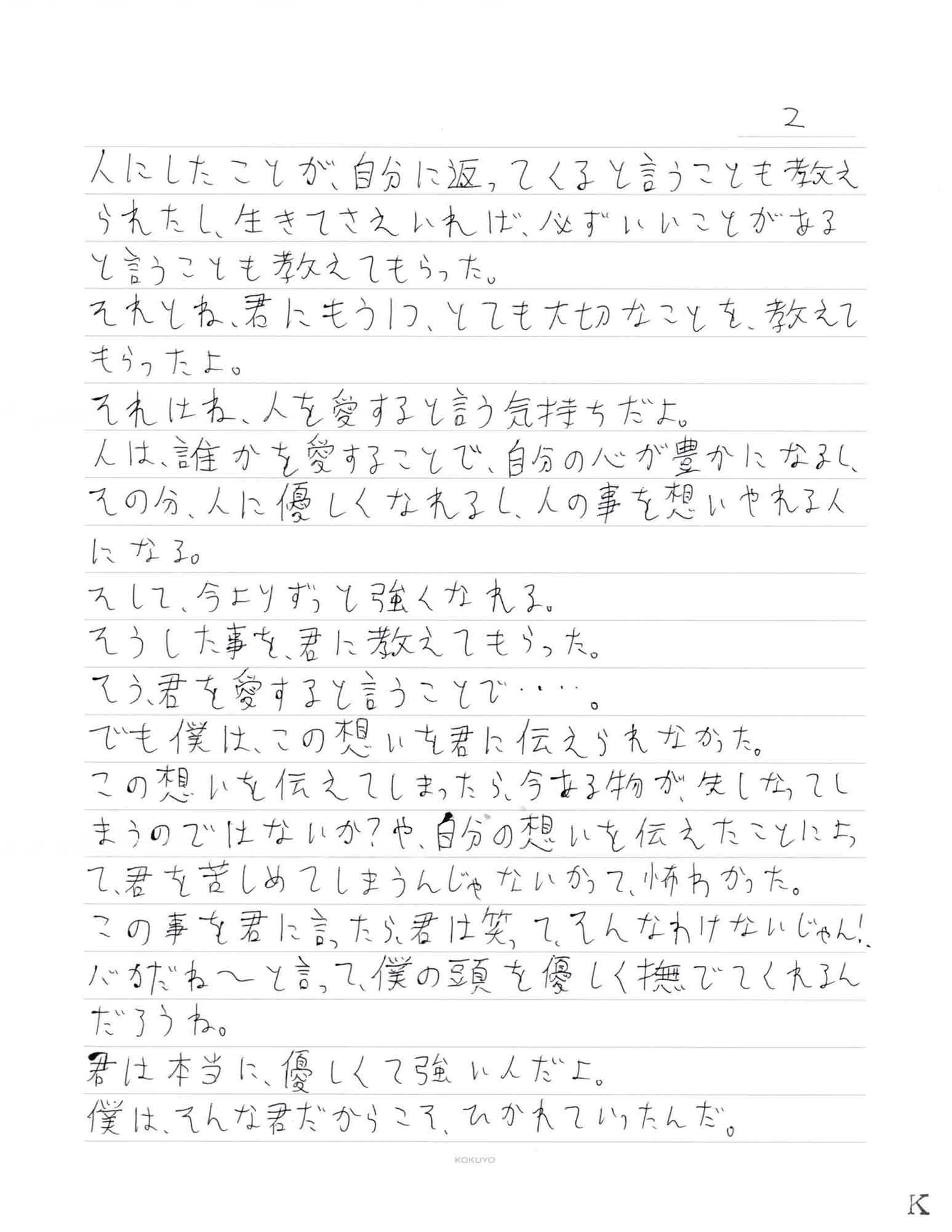 人にしたことが、自分に返ってくると言うことも教えられたし、生きてさえいれば、必ずいいことがあると言うことも教えてもらった。 それとね、君にもう1つ、とても大切なことを教えて もらったよ。 それはね、人を愛すると言う気持ちだよ。 人は、誰かを愛することで、自分の心が豊かになるし、その分、人に優しくなれるし、人の事を想いやれる人になる。 そして、今よりずっと強くなれる。 そうした事を、君に教えてもらった。 そう、君を愛すると言うことで・・・・。 でも僕は、この想いを君に伝えられなかった。 この想いを伝えてしまったら、今ある物が、失しなってい まうのではないか？や、自分の想いを伝えたことによて、君を苦しめてしまうんじゃないかって、怖わかった。 この事を君に言ったら、君は笑って、そんなわけないじゃん！ バカだね～と言って、僕の頭を優しく撫でてくれるんだろうね。 君は本当に、優しくて強いんだよ。 僕は、そんな君だからこそ、ひかれていったんだ。