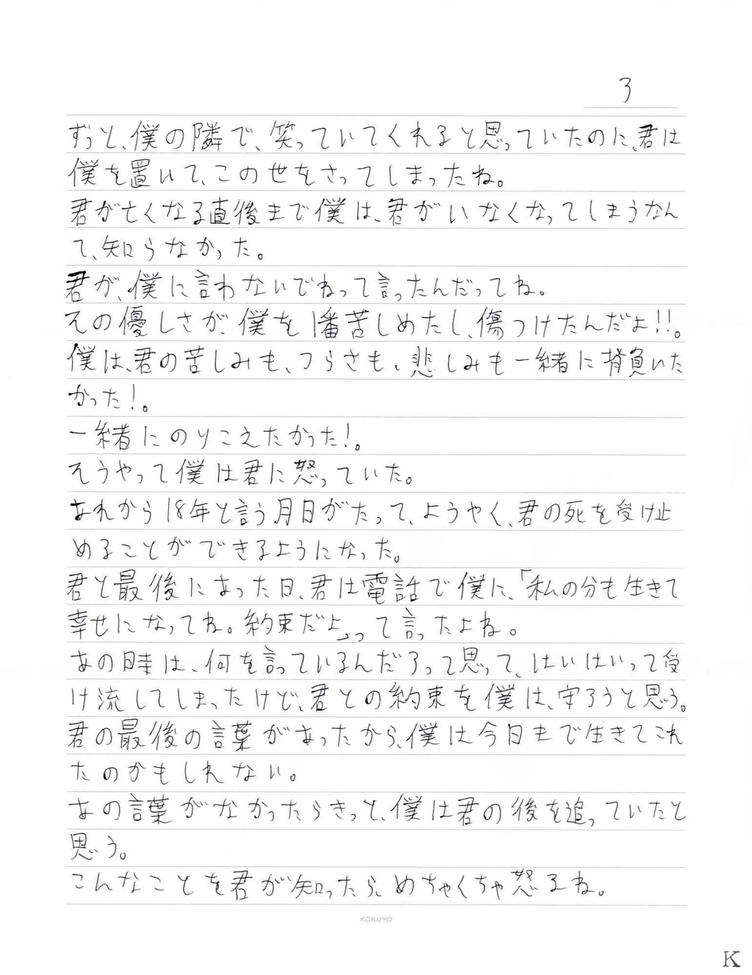 ずっと、僕の隣で、笑っていてくれると思っていたのに、君は僕を置いて、この世をさってしまったね。 君が亡くなる直後まで僕は、君がいなくなってしまうなんて、知らなかった。 君が、僕に言わないでねって言ったんだってね。 その優しさが、僕を1番苦しめたし、傷つけたんだよ！！。 僕は、君の苦しみも、つらさも、悲しみも一緒に背負いたかった！。 一緒にのりこえたかった！。 そうやって僕は君に怒っていた。 あれから18年と言う月日がたって、ようやく、君の死を受け止めることができるようになった。 君と最後にあった日、君は電話で僕に、「私の分も生きて 幸せになってね。約束だよ」って言ったよね。 あの時は、何を言っているんだろって思って、はいはいって受 け流してしまったけど、君との約束を僕は、守ろうと思う。 君の最後の言葉があったから、僕は今日まで生きてこれたのかもしれない。 あの言葉がなかったらきっと、僕は君の後を追っていたと思う。 こんなことを君が知ったらめちゃくちゃ怒るね。