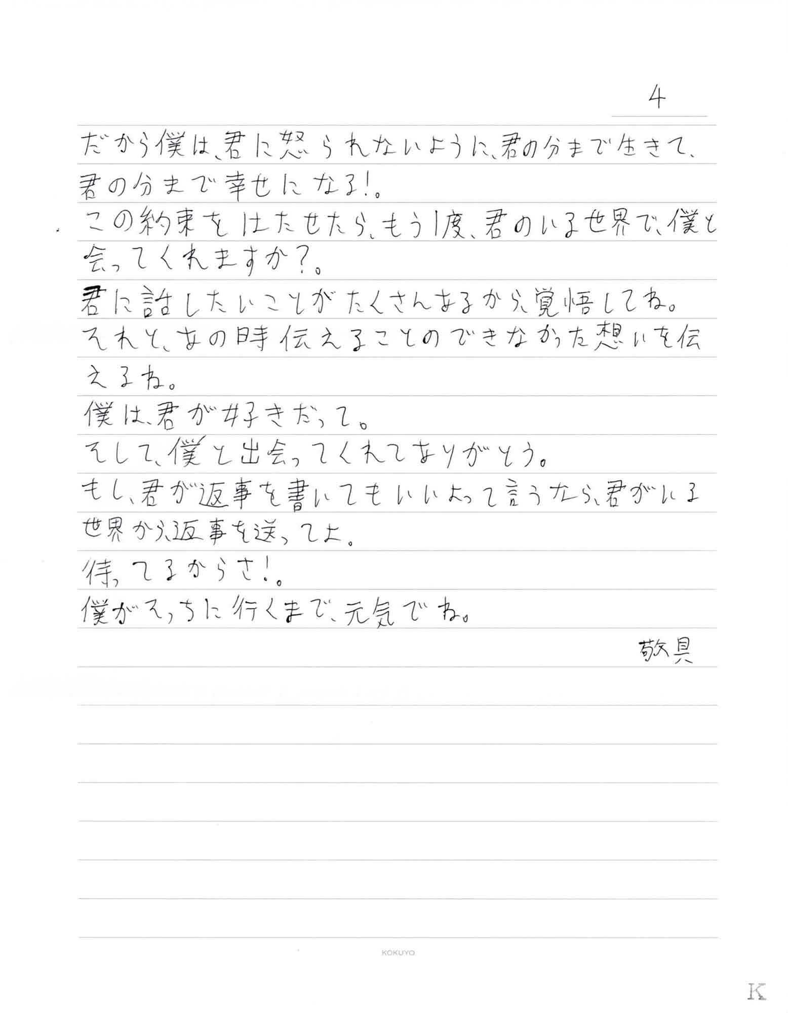 だから僕は君に怒られないように、君の分まで生きて、 君の分まで幸せになる！。 この約束をはたせたら、もう1度、君のいる世界で、僕と会ってくれますか?。 君に話したいことがたくさんあるから、覚悟してね。 それと、あの時伝えることのできなかった想いを伝 えるね。 僕は、君が好きだって。 そして、僕と出会ってくれてありがとう。 もし、君が返事を書いてもいいよって言うなら、君がいる世界から返事を送ってよ。 待ってるからさ！。 僕がそっちに行くまで、元気でね。 敬具
