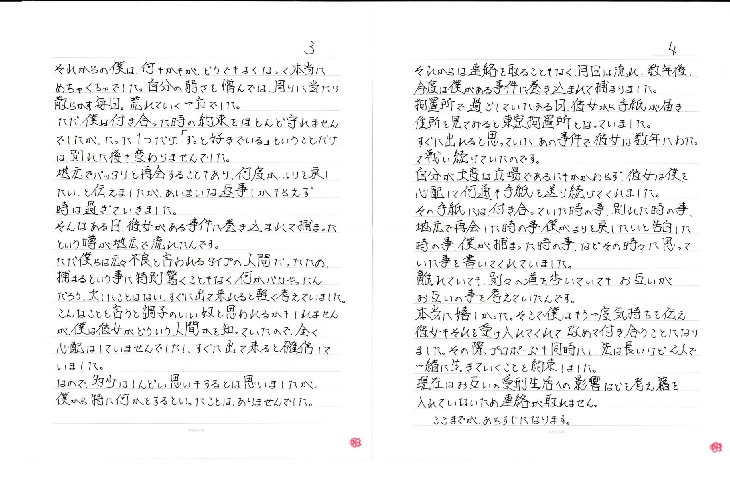 それからの僕は、何もかもが、どうでもよくなって本当にめちゃくちゃでした。自分の弱さを憎んでは、周りに当たり散らかす毎日。荒れていく一方でした。ただ、僕は付き合った時の約束をほとんど守れませんでしたが、たった1つだけ、「ずっと好きでいる」ということだけは、別れた後も変わりませんでした。地元でバッタリと再会することもあり、何度がよりを戻したい、と伝えましたが、あいまいな返事しかもらえず時は過ぎていきました。そんなある日、彼女がある事件に巻き込まれて捕まったという噂が地元で流れたんです。ただ僕らは元々不良と言われるタイプの人間だったため、捕まるという事に特別驚くこともなく、何かバカやったんだろう、大したことはない、すぐに出て来れると軽く考えていました。こんなことを言うと調子のいい奴と思われるかもしれませんが、僕は彼女がどういう人間かを知っていたので、全く心配はしていませんでしたし、すぐに出て来ると確信していました。なので、多少はしんどい思いもするとは思いましたが僕から特に何かをするといったことは、ありませんでした。それからは連絡を取ることもなく、月日は流れ、数年後、今度は僕がある事件に巻き込まれて捕まりました。拘置所で過ごしていたある日、彼女から手紙が届き住所を見てみると東京拘置所となっていました。すぐに出れると思っていた、あの事件で彼女は数年にわたって戦い続けていたのです。自分が大変な立場であるにもかかわらず、彼女は僕を心配して何通も手紙を送り続けてくれました。その手紙には付き合っていた時の事、別れた時の事、地元で再会した時の事、僕がよりを戻したいと告白した時の事、僕が捕まった時の事、などその時々に思っていた事を書いてくれていました。離れていても、別々の道を歩いていても、お互いがお互いの事を考えていたんです。本当に嬉しかった。そこで僕はもう一度気持ちを伝え彼女もそれを受け入れてくれて、改めて付き合うことになりました。その際プロポーズも同時にし、先は長いけど2人で一緒に生きていくことを約束しました。現在はお互いの受刑生活への影響などを考え籍を入れていないため連絡が取れません。ここまでがあらすじになります。