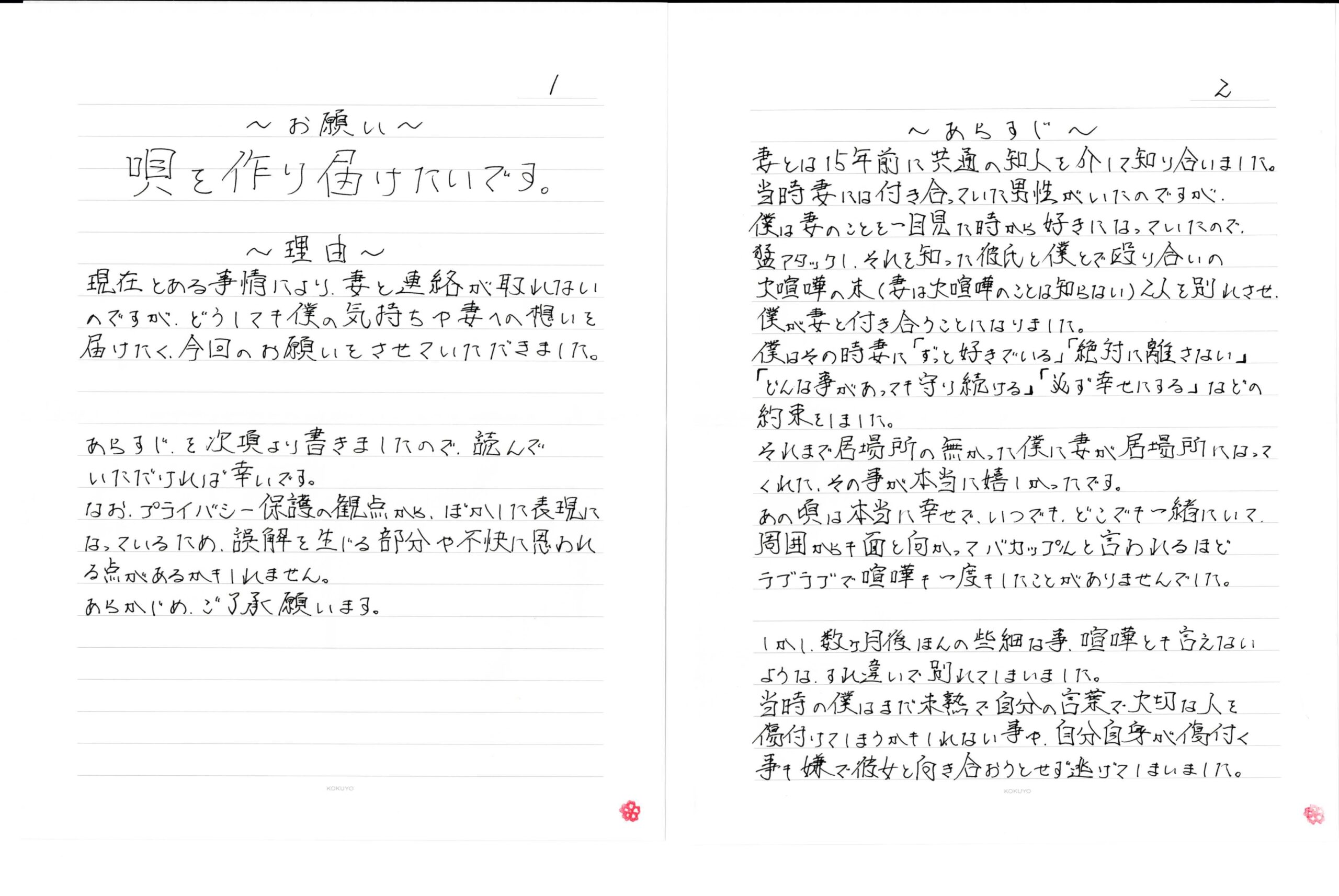 ～お願い～　唄を作り届けたいです。　～理由～　現在とある事情により、妻と連絡が取れないのですが、どうしても僕の気持ちや妻への想いを届けたく、今回のお願いをさせていただきました。あらすじを次項より書きましたので、読んでいただければ幸いです。なお、プライバシー保護の観点から、ぼかした表現になっているため、誤解を生じる部分や不快に思われる点があるかもしれません。あらかじめ、ご了承願います。　～あらすじ～　妻とは15年前に共通の知人を介して知り合いました。当時妻には付き合っていた男性がいたのですが、僕は妻のことを一目見た時から好きになっていたので、猛アタックし、それを知った彼氏と僕とで殴り合いの大喧嘩の末（妻は大喧嘩のことは知らない）2人を別れさせ、僕が妻と付き合うことになりました。僕はその時妻に「ずっと好きでいる」「絶対に離さない」「どんな事があっても守り続ける」「必ず幸せにする」などの約束をしました。それまで居場所の無かった僕に妻が居場所になってくれた、その事が本当に嬉しかったです。あの頃は本当に幸せで、いつでも、どこでも一緒にいて周囲から面と向かってバカップルと言われるほどラブラブで喧嘩も一度もしたことがありませんでした。　しかし、数ヶ月後ほんの些細な事、喧嘩とも言えないようなすれ違いで別れてしまいました。当時の僕はまだ未熟で自分の言葉で大切な人を傷付けてしまうかもしれない事や、自分自身が傷付く事も嫌で彼女と向き合おうとせず逃げてしまいました。