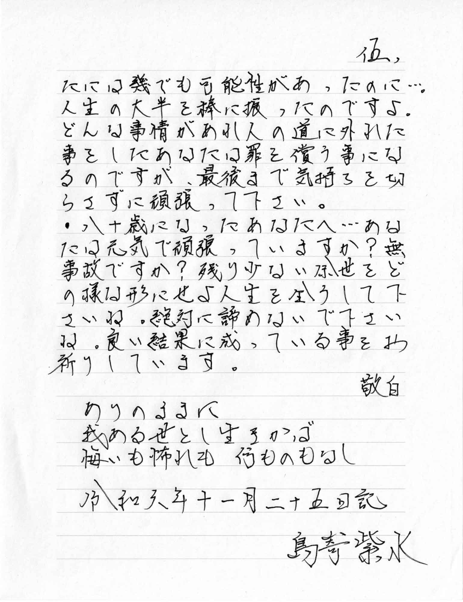 たには幾らでも可能性があったのに…。人生の大半を棒に振ったのですよ。どんな事情があれ人の道に外れた事をしたあなたは罪を償う事になるのですが、最後まで気持ちを切らさずに頑張って下さい。
・八十歳になったあなたへ…あなたは元気で頑張っていますか？ 無事故ですか？ 残り少ない余世をどの様な形にせよ人生を全うして下さいね。絶対に諦めないで下さいね。良い結果に成っている事をお祈りしています。
　敬白
ありのままに
我ある世とし生きかば
悔いも怖れも　何ものもなし
令和六年十一月二十五日記
　島嵜紫水
