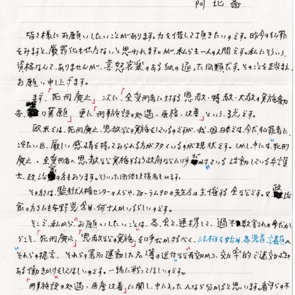 皆々様にお願いしたいことがあります。力を惜して頂きたいのです。昨今の犯罪をみますと、厳罰化も仕方ないと思われます。が、私らも一人の人間です。私にそういう資格なんて、ありませんが、喜怒哀楽のある血の通った同類です。そのことを踏まえ、お願い申し上げます。 　まず、「死刑廃止」次に「全受刑者に対する恩赦・特赦・大赦の実施勧告・歎願」更に「刑事施設の処遇・医務・改善」という、3点です。 　欧米では、死刑廃止、恩赦などの実施をしているのですが、我国、日本では、今だ犯罪者に、冷たい目、厳しい感情を持っておられる方が多くいるのが現状です。しかし、中には、＂死刑廃止、全受刑者へ思赦など実施するよう政府などに呼びかけ＂ている活動している弁護土、政治家の方もおります。そういった団体も支援者もいます。 　その方々は、監獄人権センターの人らや、フォーラム90の先生方の主催する会などです。又、政治家の方々にも与野党含め、何十人かいるらしいのです。 　そこで、私から、＂お願いしたいこと＂は、各、会と、連携して、過半数割れの今だからこそ、「死刑廃止」「恩赦などの実施」を呼びかけるべく、法相を始め、各党首、議員へ＂それらの提言、それらの署名運動した名簿の送付＂など＂有効かつ効率的で速効性のある働きかけ＂をしてほしいのです。一緒に戦ってほしいのです。 　「刑事施設の処遇・医療改善」に関し、中に入った人なら分かると思います。看守らの不適切な言動、劣悪な環境、看守らの不祥事……など。私も、岐阜刑務所において看守らから、組織的かつ集団で、今現在、ここで支給されたものしか食べれないと認識した