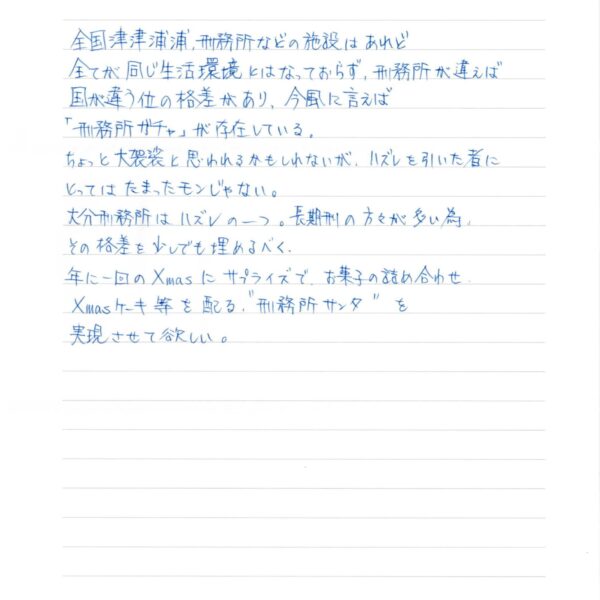 ～刑務所の中からのお願い～ 全国津津浦浦、刑務所などの施設はあれど 全てが同じ生活環境とはなっておらず、刑務所が違えば 国が違う位の格差があり、今風に言えば 「刑務所ガチャ」が存在している。 ちょっと大袈裟と思われるかもしれないが、ハズレを引いた者に とってはたまったモンじゃない。 大分刑務所はハズレの一つ。長期刑の方々が多い為、 その格差を少しでも埋めるべく、 年に一回のXmasにサプライズで、お菓子の詰め合わせ。 Xmasケーキ等を配る。＂刑務所サンタ＂を 実現させて欲しい。