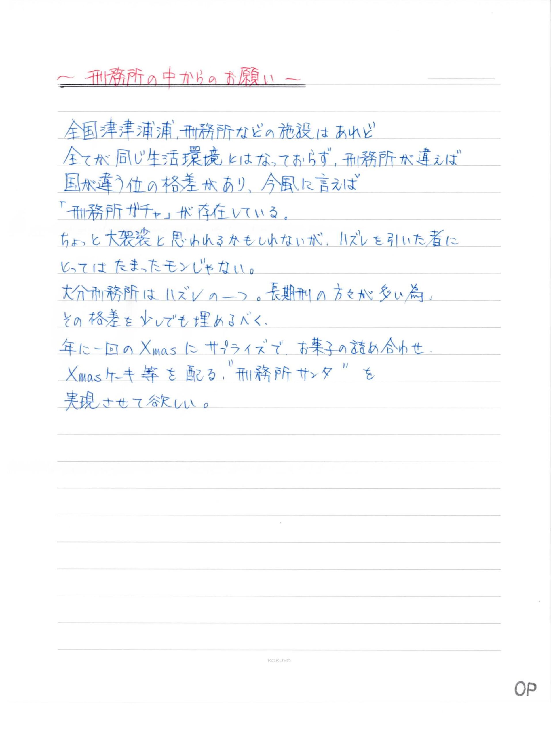 ～刑務所の中からのお願い～ 全国津津浦浦、刑務所などの施設はあれど 全てが同じ生活環境とはなっておらず、刑務所が違えば 国が違う位の格差があり、今風に言えば 「刑務所ガチャ」が存在している。 ちょっと大袈裟と思われるかもしれないが、ハズレを引いた者に とってはたまったモンじゃない。 大分刑務所はハズレの一つ。長期刑の方々が多い為、 その格差を少しでも埋めるべく、 年に一回のXmasにサプライズで、お菓子の詰め合わせ。 Xmasケーキ等を配る。＂刑務所サンタ＂を 実現させて欲しい。